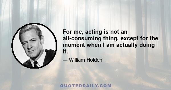 For me, acting is not an all-consuming thing, except for the moment when I am actually doing it.