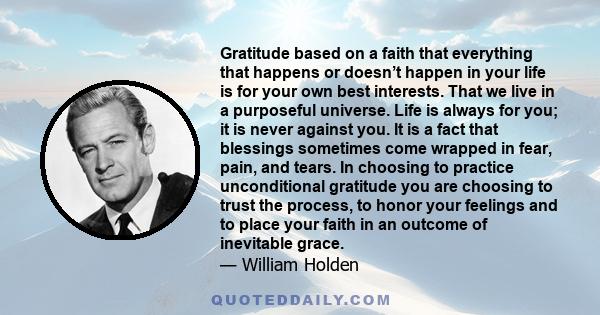 Gratitude based on a faith that everything that happens or doesn’t happen in your life is for your own best interests. That we live in a purposeful universe. Life is always for you; it is never against you. It is a fact 