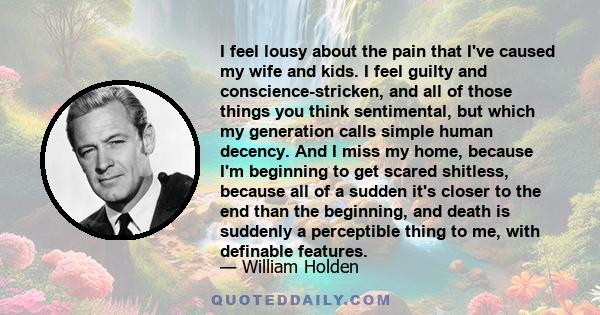 I feel lousy about the pain that I've caused my wife and kids. I feel guilty and conscience-stricken, and all of those things you think sentimental, but which my generation calls simple human decency. And I miss my