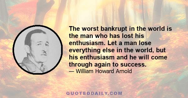 The worst bankrupt in the world is the man who has lost his enthusiasm. Let a man lose everything else in the world, but his enthusiasm and he will come through again to success.