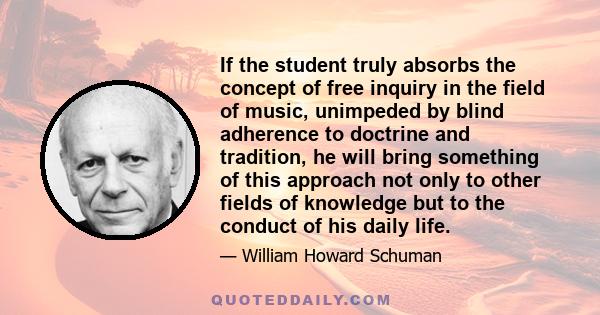 If the student truly absorbs the concept of free inquiry in the field of music, unimpeded by blind adherence to doctrine and tradition, he will bring something of this approach not only to other fields of knowledge but