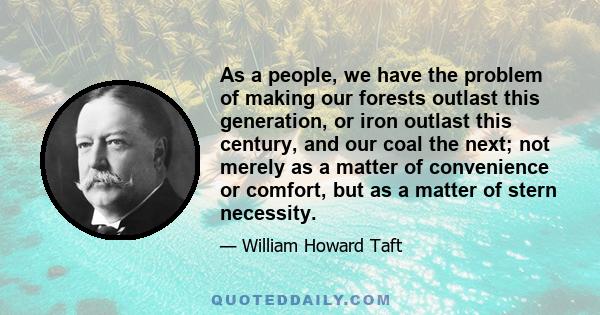 As a people, we have the problem of making our forests outlast this generation, or iron outlast this century, and our coal the next; not merely as a matter of convenience or comfort, but as a matter of stern necessity.