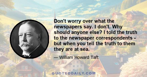 Don't worry over what the newspapers say. I don't. Why should anyone else? I told the truth to the newspaper correspondents - but when you tell the truth to them they are at sea.