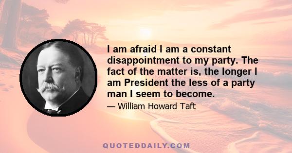 I am afraid I am a constant disappointment to my party. The fact of the matter is, the longer I am President the less of a party man I seem to become.