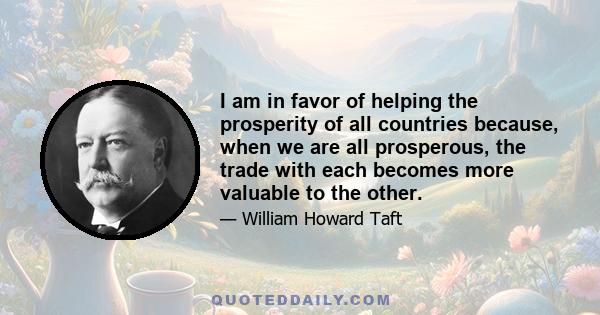 I am in favor of helping the prosperity of all countries because, when we are all prosperous, the trade with each becomes more valuable to the other.