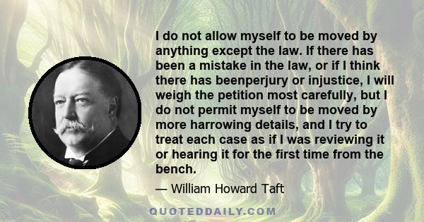 I do not allow myself to be moved by anything except the law. If there has been a mistake in the law, or if I think there has beenperjury or injustice, I will weigh the petition most carefully, but I do not permit