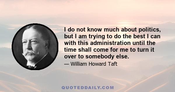 I do not know much about politics, but I am trying to do the best I can with this administration until the time shall come for me to turn it over to somebody else.