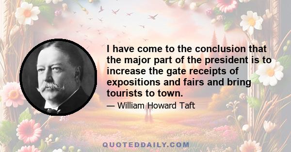 I have come to the conclusion that the major part of the president is to increase the gate receipts of expositions and fairs and bring tourists to town.