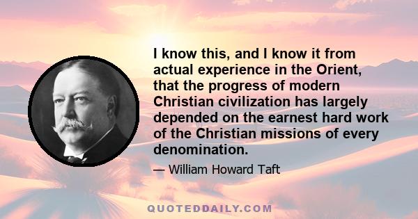 I know this, and I know it from actual experience in the Orient, that the progress of modern Christian civilization has largely depended on the earnest hard work of the Christian missions of every denomination.