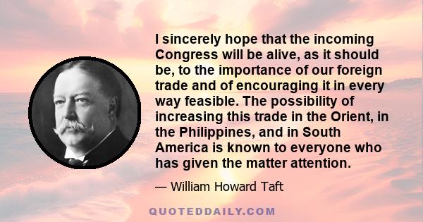 I sincerely hope that the incoming Congress will be alive, as it should be, to the importance of our foreign trade and of encouraging it in every way feasible. The possibility of increasing this trade in the Orient, in