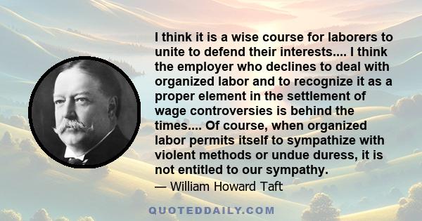 I think it is a wise course for laborers to unite to defend their interests.... I think the employer who declines to deal with organized labor and to recognize it as a proper element in the settlement of wage