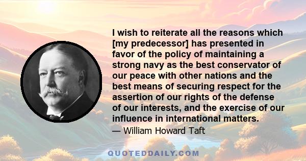 I wish to reiterate all the reasons which [my predecessor] has presented in favor of the policy of maintaining a strong navy as the best conservator of our peace with other nations and the best means of securing respect 