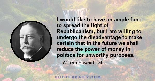 I would like to have an ample fund to spread the light of Republicanism, but I am willing to undergo the disadvantage to make certain that in the future we shall reduce the power of money in politics for unworthy