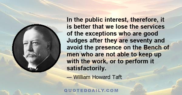 In the public interest, therefore, it is better that we lose the services of the exceptions who are good Judges after they are seventy and avoid the presence on the Bench of men who are not able to keep up with the