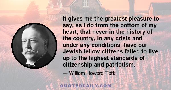 It gives me the greatest pleasure to say, as I do from the bottom of my heart, that never in the history of the country, in any crisis and under any conditions, have our Jewish fellow citizens failed to live up to the