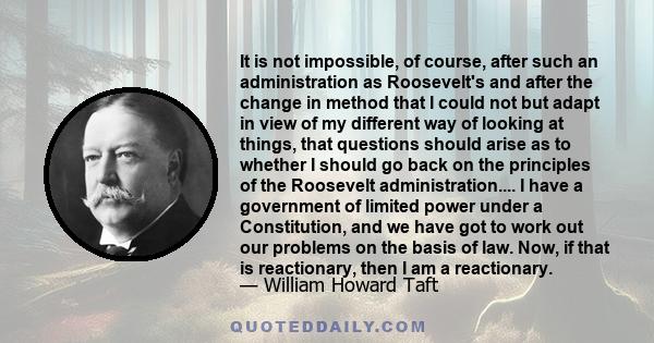 It is not impossible, of course, after such an administration as Roosevelt's and after the change in method that I could not but adapt in view of my different way of looking at things, that questions should arise as to