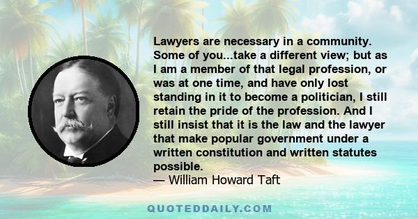 Lawyers are necessary in a community. Some of you...take a different view; but as I am a member of that legal profession, or was at one time, and have only lost standing in it to become a politician, I still retain the