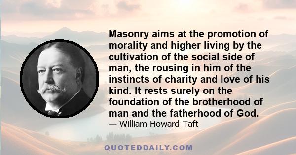 Masonry aims at the promotion of morality and higher living by the cultivation of the social side of man, the rousing in him of the instincts of charity and love of his kind. It rests surely on the foundation of the