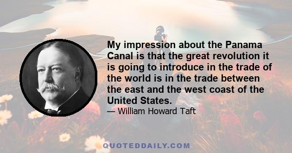 My impression about the Panama Canal is that the great revolution it is going to introduce in the trade of the world is in the trade between the east and the west coast of the United States.