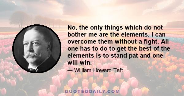 No, the only things which do not bother me are the elements. I can overcome them without a fight. All one has to do to get the best of the elements is to stand pat and one will win.