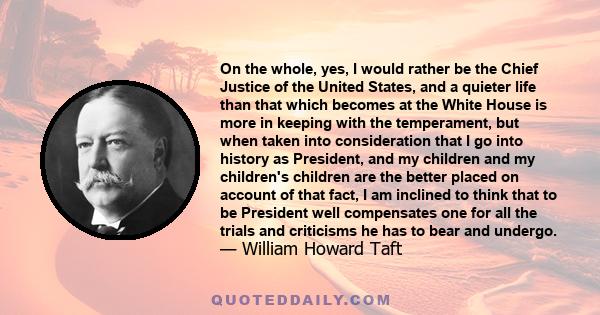 On the whole, yes, I would rather be the Chief Justice of the United States, and a quieter life than that which becomes at the White House is more in keeping with the temperament, but when taken into consideration that