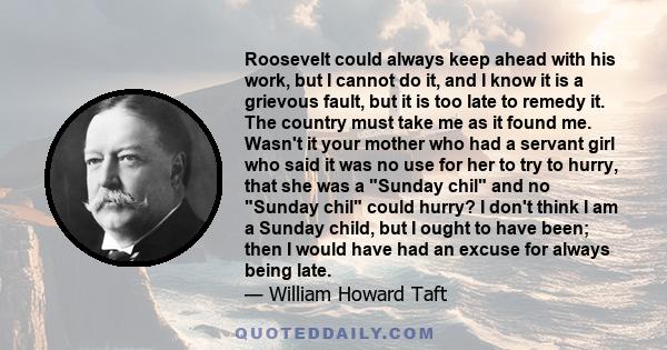 Roosevelt could always keep ahead with his work, but I cannot do it, and I know it is a grievous fault, but it is too late to remedy it. The country must take me as it found me. Wasn't it your mother who had a servant