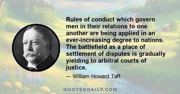 Rules of conduct which govern men in their relations to one another are being applied in an ever-increasing degree to nations. The battlefield as a place of settlement of disputes is gradually yielding to arbitral