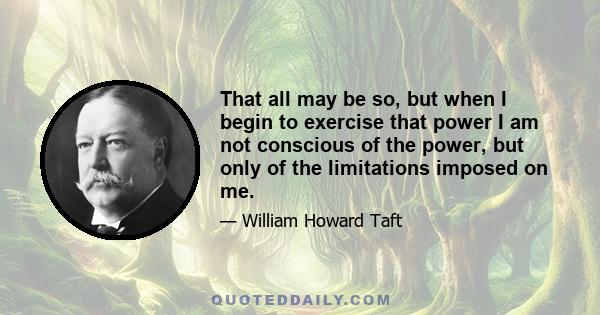 That all may be so, but when I begin to exercise that power I am not conscious of the power, but only of the limitations imposed on me.