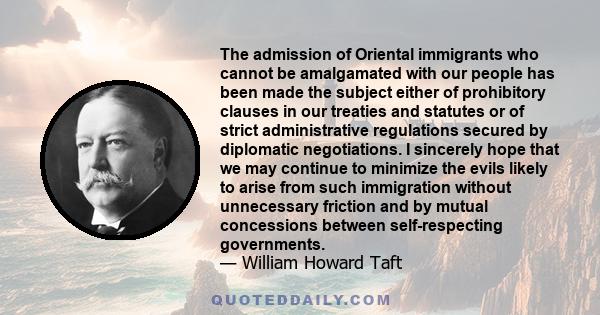 The admission of Oriental immigrants who cannot be amalgamated with our people has been made the subject either of prohibitory clauses in our treaties and statutes or of strict administrative regulations secured by