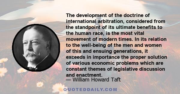 The development of the doctrine of international arbitration, considered from the standpoint of its ultimate benefits to the human race, is the most vital movement of modern times. In its relation to the well-being of