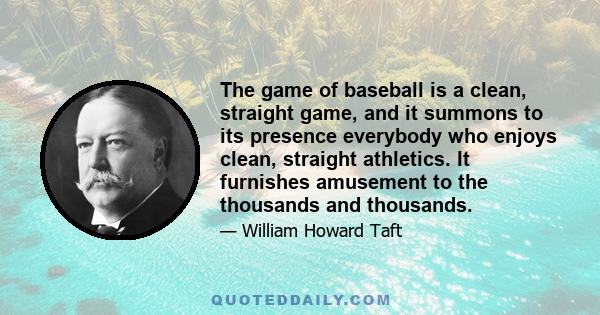 The game of baseball is a clean, straight game, and it summons to its presence everybody who enjoys clean, straight athletics. It furnishes amusement to the thousands and thousands.