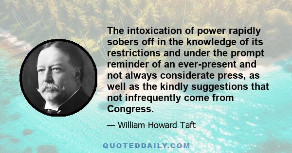 The intoxication of power rapidly sobers off in the knowledge of its restrictions and under the prompt reminder of an ever-present and not always considerate press, as well as the kindly suggestions that not