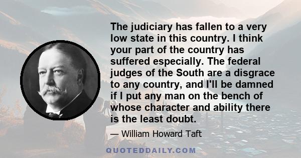 The judiciary has fallen to a very low state in this country. I think your part of the country has suffered especially. The federal judges of the South are a disgrace to any country, and I'll be damned if I put any man