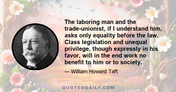 The laboring man and the trade-unionist, if I understand him, asks only equality before the law. Class legislation and unequal privilege, though expressly in his favor, will in the end work no benefit to him or to