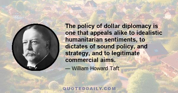 The policy of dollar diplomacy is one that appeals alike to idealistic humanitarian sentiments, to dictates of sound policy, and strategy, and to legitimate commercial aims.