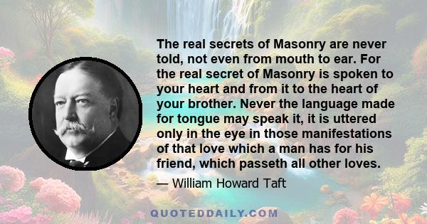 The real secrets of Masonry are never told, not even from mouth to ear. For the real secret of Masonry is spoken to your heart and from it to the heart of your brother. Never the language made for tongue may speak it,