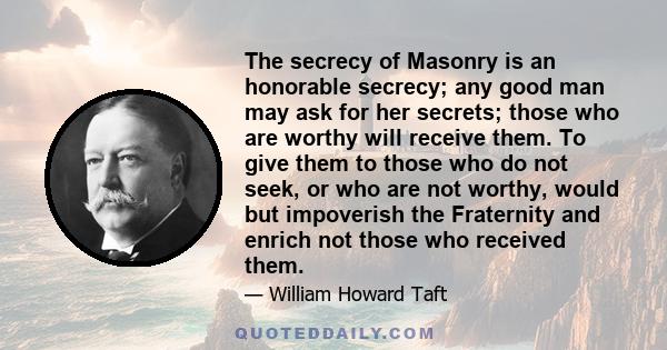 The secrecy of Masonry is an honorable secrecy; any good man may ask for her secrets; those who are worthy will receive them. To give them to those who do not seek, or who are not worthy, would but impoverish the