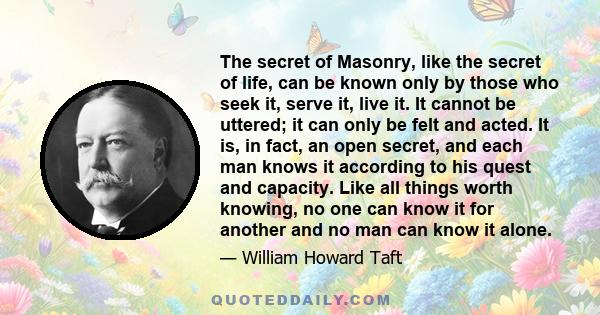 The secret of Masonry, like the secret of life, can be known only by those who seek it, serve it, live it. It cannot be uttered; it can only be felt and acted. It is, in fact, an open secret, and each man knows it