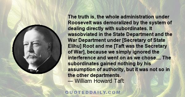 The truth is, the whole administration under Roosevelt was demoralized by the system of dealing directly with subordinates. It wasobviated in the State Department and the War Department under [Secretary of State Elihu]