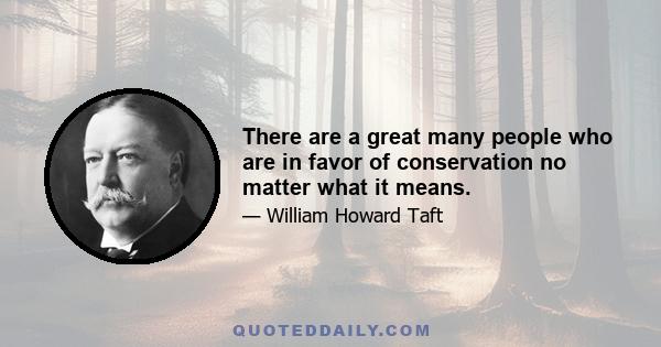 There are a great many people who are in favor of conservation no matter what it means.