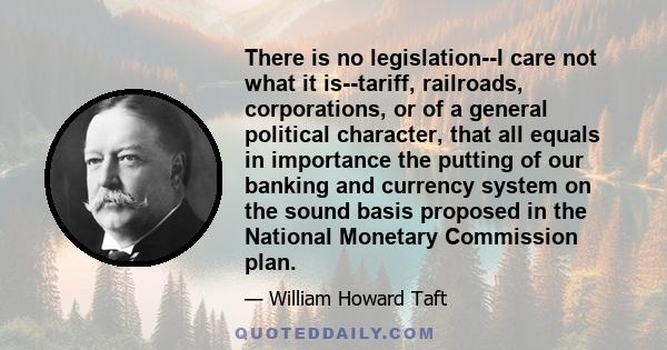 There is no legislation--I care not what it is--tariff, railroads, corporations, or of a general political character, that all equals in importance the putting of our banking and currency system on the sound basis