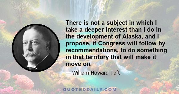 There is not a subject in which I take a deeper interest than I do in the development of Alaska, and I propose, if Congress will follow by recommendations, to do something in that territory that will make it move on.