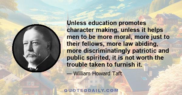 Unless education promotes character making, unless it helps men to be more moral, more just to their fellows, more law abiding, more discriminatingly patriotic and public spirited, it is not worth the trouble taken to