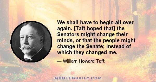 We shall have to begin all over again. [Taft hoped that] the Senators might change their minds, or that the people might change the Senate; instead of which they changed me.