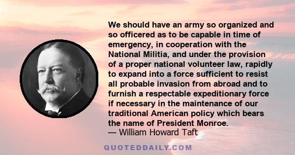 We should have an army so organized and so officered as to be capable in time of emergency, in cooperation with the National Militia, and under the provision of a proper national volunteer law, rapidly to expand into a