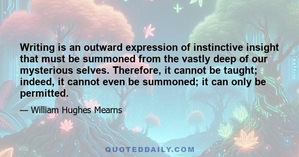 Writing is an outward expression of instinctive insight that must be summoned from the vastly deep of our mysterious selves. Therefore, it cannot be taught; indeed, it cannot even be summoned; it can only be permitted.