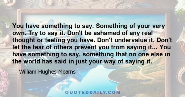 You have something to say. Something of your very own. Try to say it. Don't be ashamed of any real thought or feeling you have. Don't undervalue it. Don't let the fear of others prevent you from saying it... You have