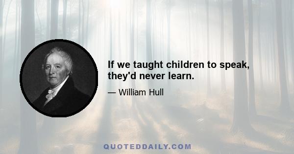 If we taught children to speak, they'd never learn.