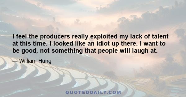 I feel the producers really exploited my lack of talent at this time. I looked like an idiot up there. I want to be good, not something that people will laugh at.