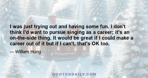 I was just trying out and having some fun. I don't think I'd want to pursue singing as a career; it's an on-the-side thing. It would be great if I could make a career out of it but if I can't, that's OK too.